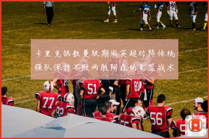 卡里克执教曼联期间英超对阵传统强队保持不败两胜阿森纳彰显战术智慧