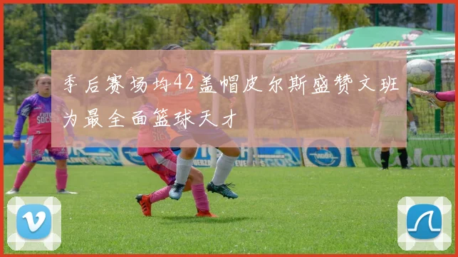 季后赛场均42盖帽皮尔斯盛赞文班为最全面篮球天才