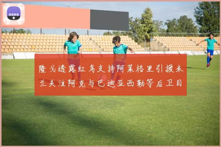 隆戈透露红鸟支持阿莱格里引援米兰关注阿克与巴迪亚西勒等后卫目标