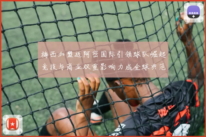 梅西加盟迈阿密国际引领球队崛起竞技与商业双重影响力成全球典范