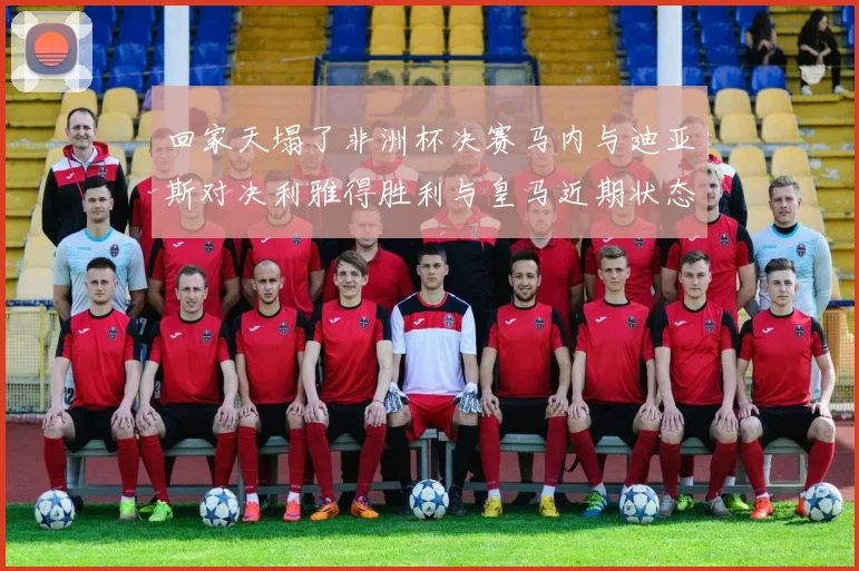 回家天塌了非洲杯决赛马内与迪亚斯对决利雅得胜利与皇马近期状态堪忧