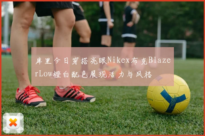 库里今日穿搭亮眼Nikex布克BlazerLow橙白配色展现活力与风格