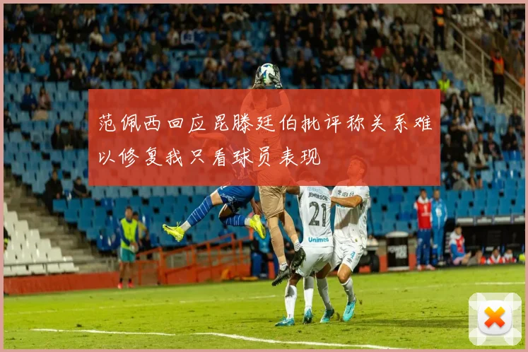 范佩西回应昆滕廷伯批评称关系难以修复我只看球员表现