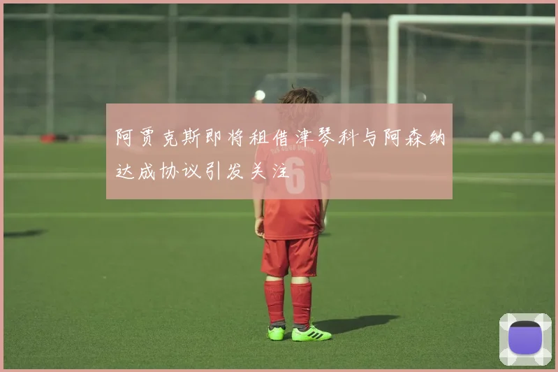 阿贾克斯即将租借津琴科与阿森纳达成协议引发关注