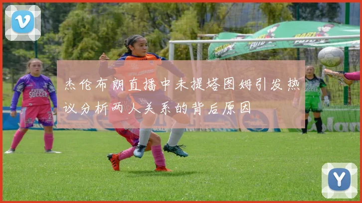 杰伦布朗直播中未提塔图姆引发热议分析两人关系的背后原因