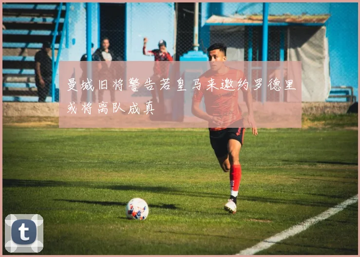 曼城旧将警告若皇马来邀约罗德里或将离队成真