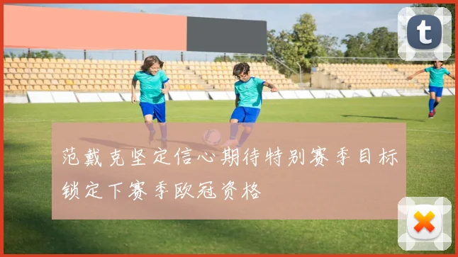 范戴克坚定信心期待特别赛季目标锁定下赛季欧冠资格