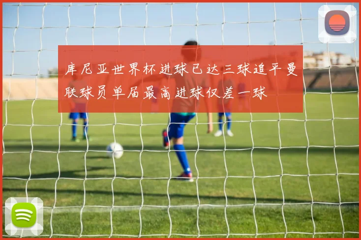 库尼亚世界杯进球已达三球追平曼联球员单届最高进球仅差一球
