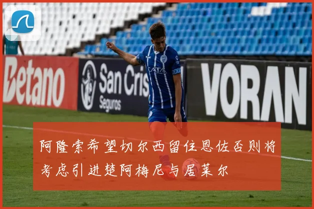 阿隆索希望切尔西留住恩佐否则将考虑引进楚阿梅尼与居莱尔