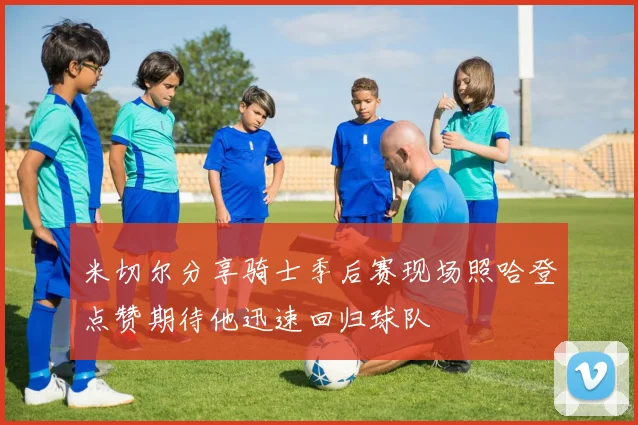 米切尔分享骑士季后赛现场照哈登点赞期待他迅速回归球队