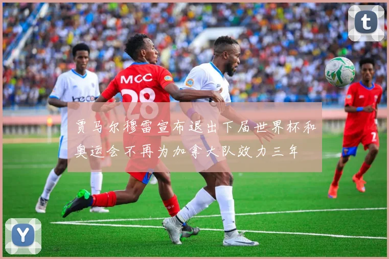 贾马尔穆雷宣布退出下届世界杯和奥运会不再为加拿大队效力三年