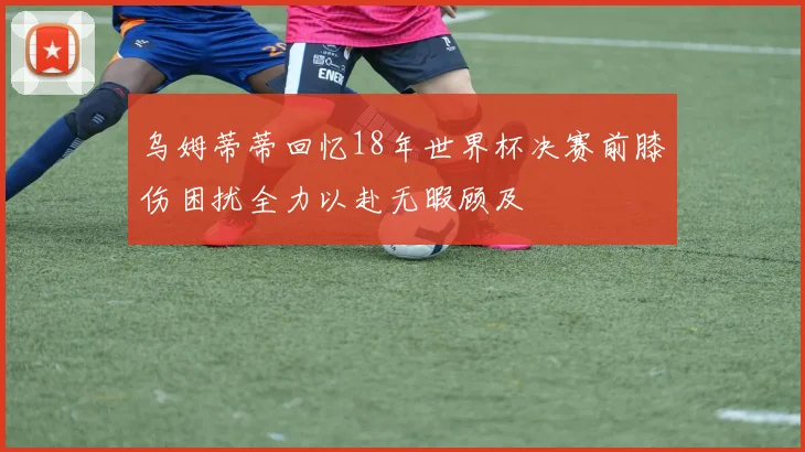 乌姆蒂蒂回忆18年世界杯决赛前膝伤困扰全力以赴无暇顾及
