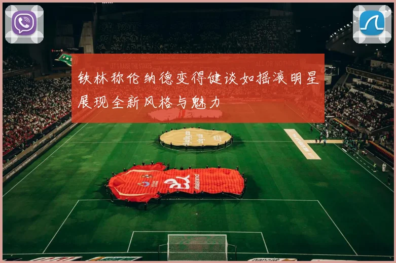 铁林称伦纳德变得健谈如摇滚明星展现全新风格与魅力