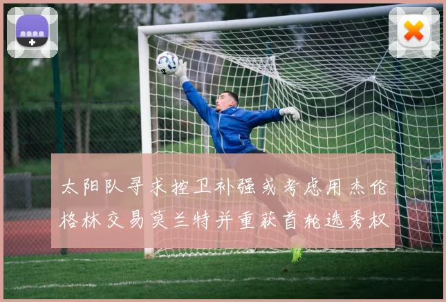 太阳队寻求控卫补强或考虑用杰伦格林交易莫兰特并重获首轮选秀权