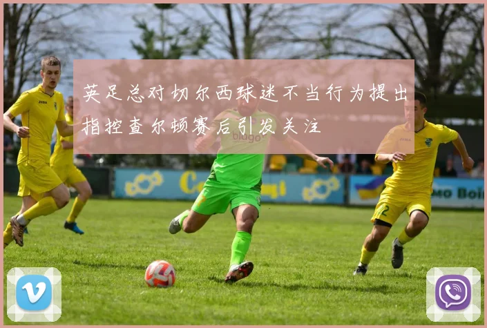 英足总对切尔西球迷不当行为提出指控查尔顿赛后引发关注