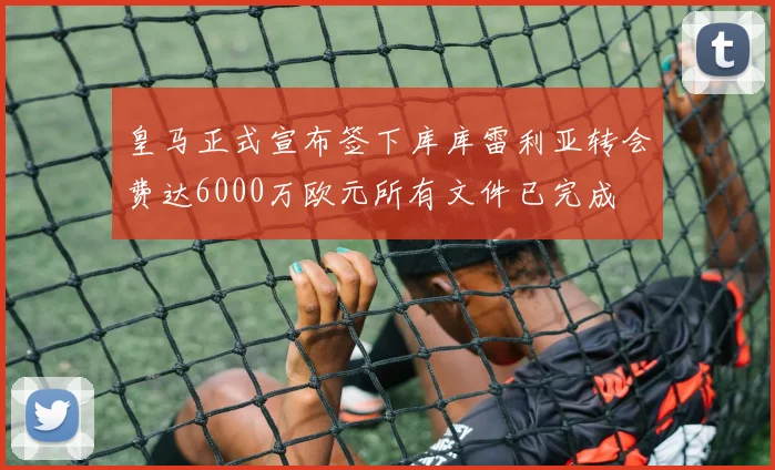 皇马正式宣布签下库库雷利亚转会费达6000万欧元所有文件已完成
