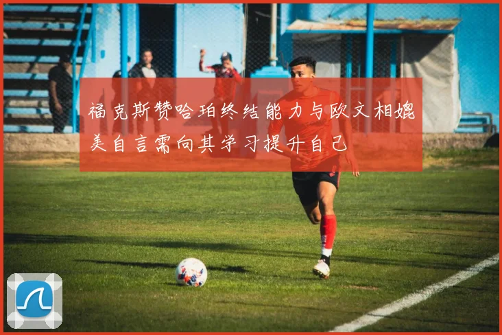 福克斯赞哈珀终结能力与欧文相媲美自言需向其学习提升自己