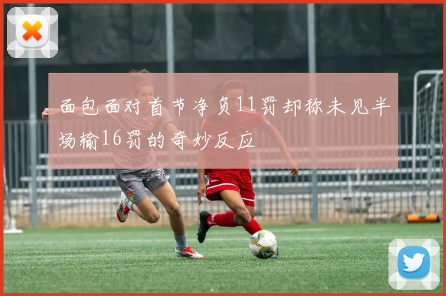 面包面对首节净负11罚却称未见半场输16罚的奇妙反应