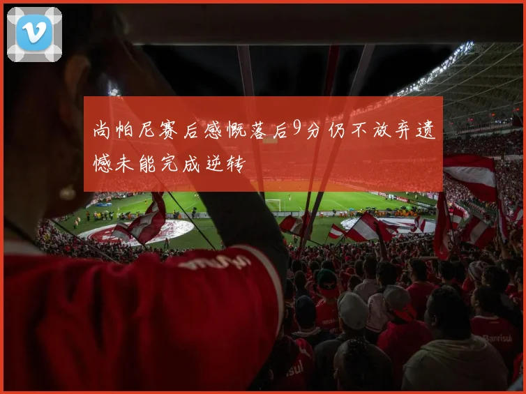 尚帕尼赛后感慨落后9分仍不放弃遗憾未能完成逆转