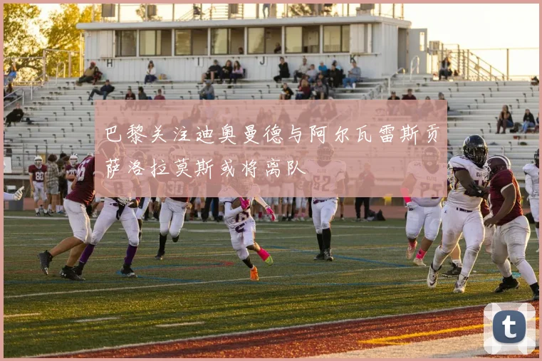 巴黎关注迪奥曼德与阿尔瓦雷斯贡萨洛拉莫斯或将离队