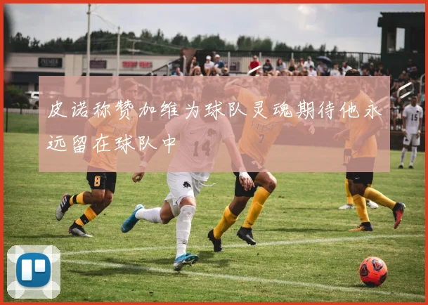 皮诺称赞加维为球队灵魂期待他永远留在球队中